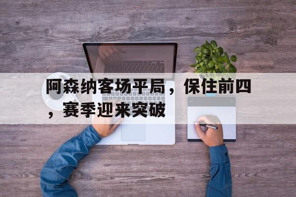 C7娱乐官网-阿森纳客场平局，保住前四，赛季迎来突破(阿森纳前瞻盼终结4场不胜颓势 两大主力)