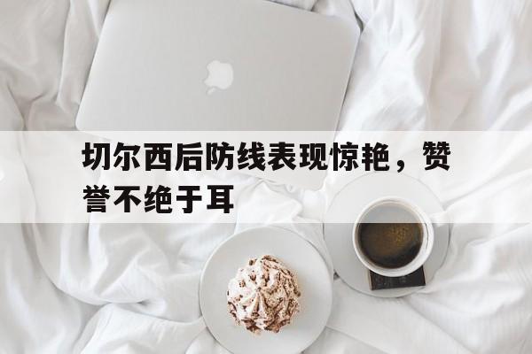 C7娱乐app-切尔西后防线表现惊艳，赞誉不绝于耳