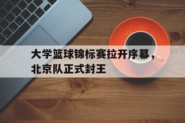 大学篮球锦标赛拉开序幕，北京队正式封王的简单介绍