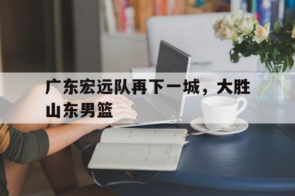 C7娱乐官网-广东宏远队再下一城，大胜山东男篮的简单介绍