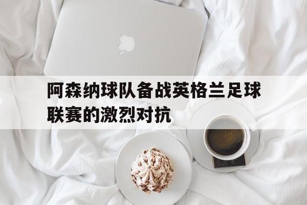 C7娱乐官网-阿森纳球队备战英格兰足球联赛的激烈对抗(英国阿森纳足球队)