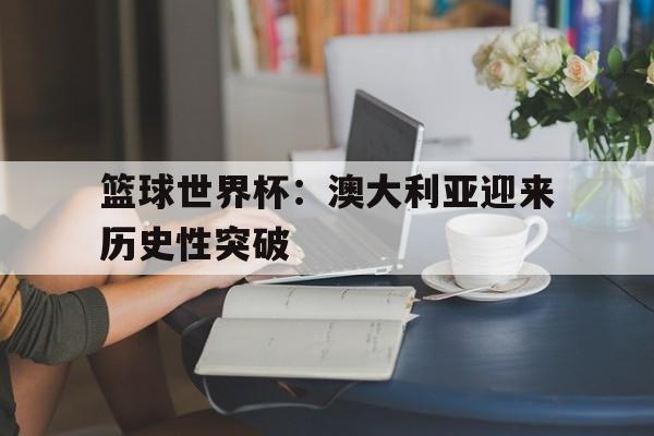 C7娱乐app下载-篮球世界杯：澳大利亚迎来历史性突破(澳大利亚国家篮球联赛20192020)