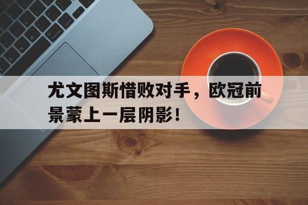 C7娱乐app下载-尤文图斯惜败对手，欧冠前景蒙上一层阴影！(尤文图斯欧冠2022)