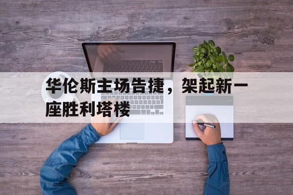 C7娱乐app下载-华伦斯主场告捷，架起新一座胜利塔楼