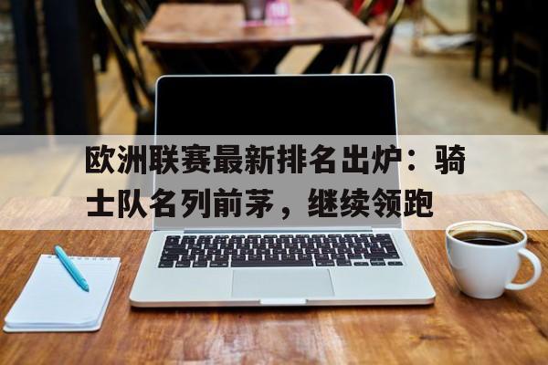 欧洲联赛最新排名出炉:骑士队名列前茅,继续领跑(欧洲联赛球队排名) 欧洲联赛最新排名出炉:骑士队名列前茅,继续领跑(欧洲联赛球队排名)